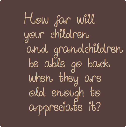 
How far will your children and grandchildren be able go back
when they are old enough to appreciate it?